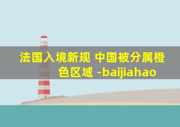 法国入境新规 中国被分属橙色区域 -baijiahao